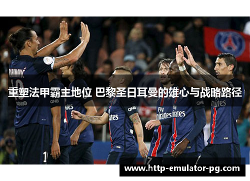 重塑法甲霸主地位 巴黎圣日耳曼的雄心与战略路径 重塑法甲霸主地位 巴黎圣日耳曼的雄心与战略路径