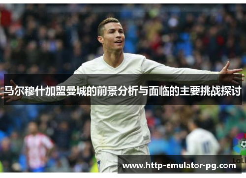 马尔穆什加盟曼城的前景分析与面临的主要挑战探讨 马尔穆什加盟曼城的前景分析与面临的主要挑战探讨