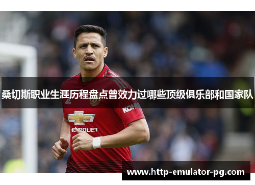 桑切斯职业生涯历程盘点曾效力过哪些顶级俱乐部和国家队