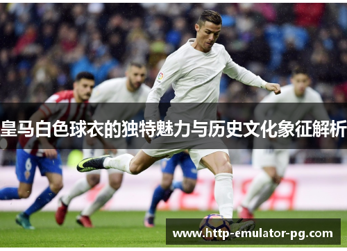 皇马白色球衣的独特魅力与历史文化象征解析