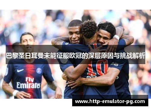 巴黎圣日耳曼未能征服欧冠的深层原因与挑战解析
