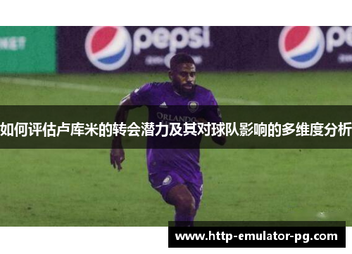 如何评估卢库米的转会潜力及其对球队影响的多维度分析