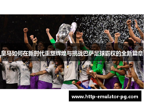 皇马如何在新时代重塑辉煌与挑战巴萨足球霸权的全新篇章