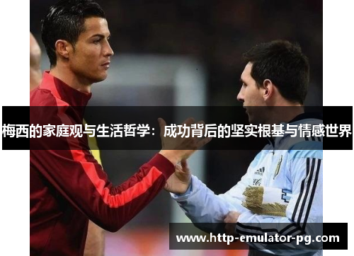 梅西的家庭观与生活哲学：成功背后的坚实根基与情感世界