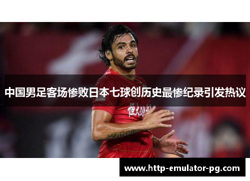 中国男足客场惨败日本七球创历史最惨纪录引发热议