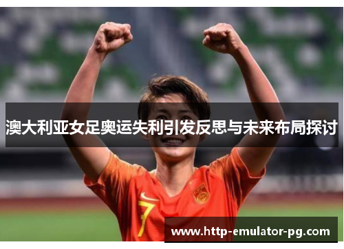 澳大利亚女足奥运失利引发反思与未来布局探讨