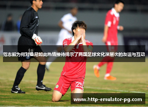 范志毅为何对桑尼如此热情接待揭示了两国足球文化深层次的友谊与互动