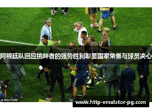 阿根廷队回应挑衅者的强势胜利彰显国家荣誉与球员决心