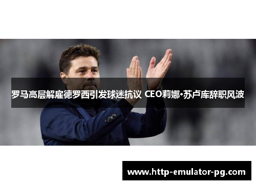 罗马高层解雇德罗西引发球迷抗议 CEO莉娜·苏卢库辞职风波