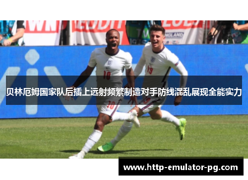 贝林厄姆国家队后插上远射频繁制造对手防线混乱展现全能实力 贝林厄姆国家队后插上远射频繁制造对手防线混乱展现全能实力